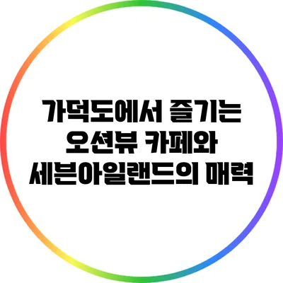 가덕도에서 즐기는 오션뷰 카페와 세븐아일랜드의 매력