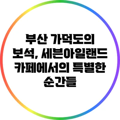 부산 가덕도의 보석, 세븐아일랜드 카페에서의 특별한 순간들