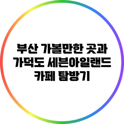 부산 가볼만한 곳과 가덕도 세븐아일랜드 카페 탐방기