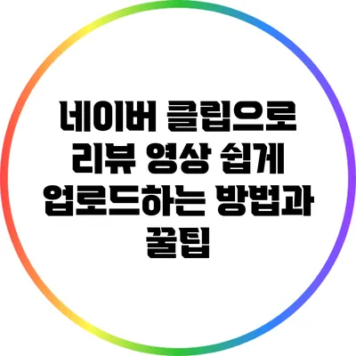네이버 클립으로 리뷰 영상 쉽게 업로드하는 방법과 꿀팁