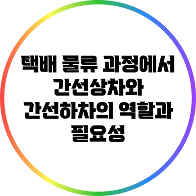 택배 물류 과정에서 간선상차와 간선하차의 역할과 필요성