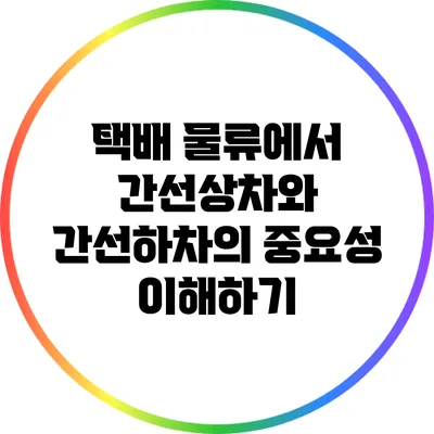 택배 물류에서 간선상차와 간선하차의 중요성 이해하기