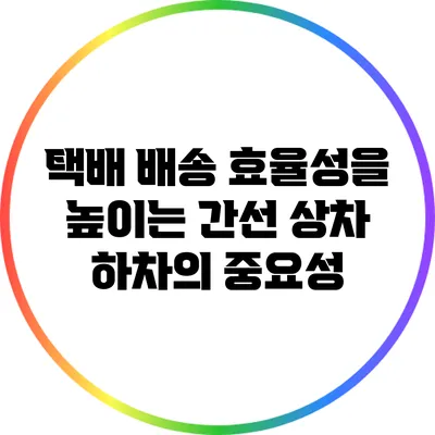 택배 배송 효율성을 높이는 간선 상차 하차의 중요성
