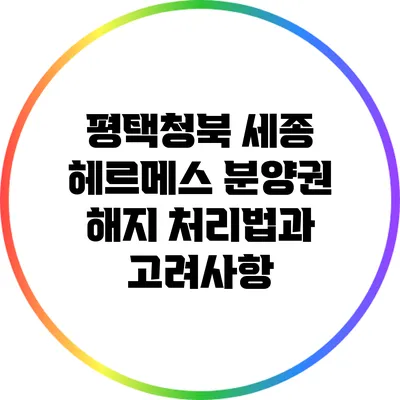 평택청북 세종 헤르메스 분양권 해지 처리법과 고려사항