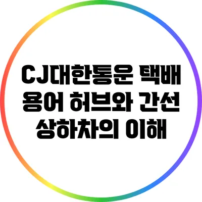 CJ대한통운 택배 용어: 허브와 간선 상하차의 이해