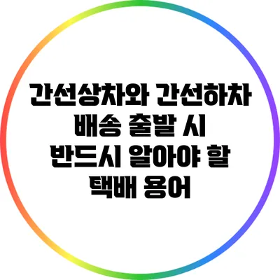 간선상차와 간선하차: 배송 출발 시 반드시 알아야 할 택배 용어