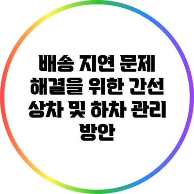 배송 지연 문제 해결을 위한 간선 상차 및 하차 관리 방안