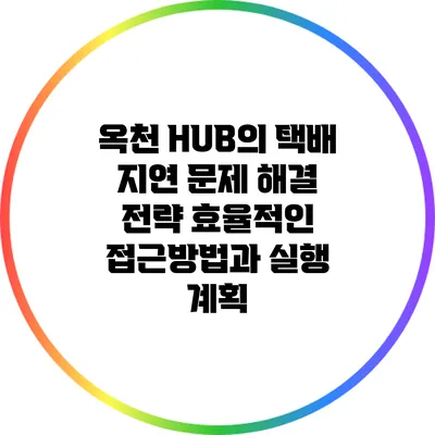 옥천 HUB의 택배 지연 문제 해결 전략: 효율적인 접근방법과 실행 계획