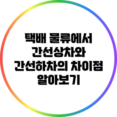 택배 물류에서 간선상차와 간선하차의 차이점 알아보기