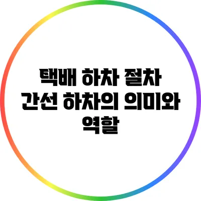 택배 하차 절차: 간선 하차의 의미와 역할