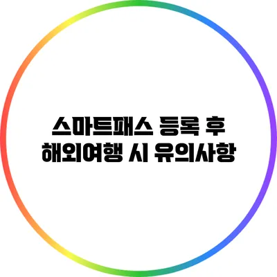 스마트패스 등록 후 해외여행 시 유의사항